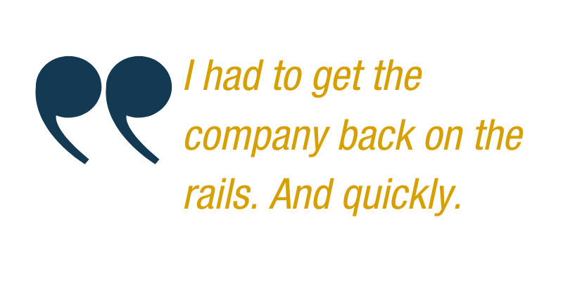 Quote: I had to get the company back on the rails. And quickly."